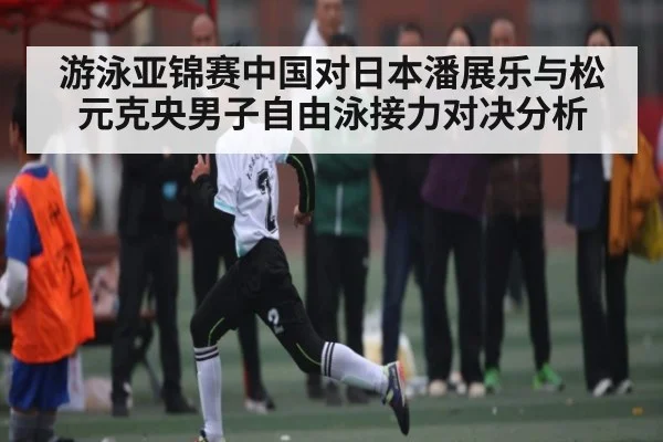 游泳亚锦赛中国对日本潘展乐与松元克央男子自由泳接力对决分析