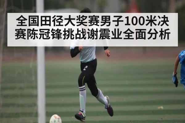 全国田径大奖赛男子100米决赛陈冠锋挑战谢震业全面分析