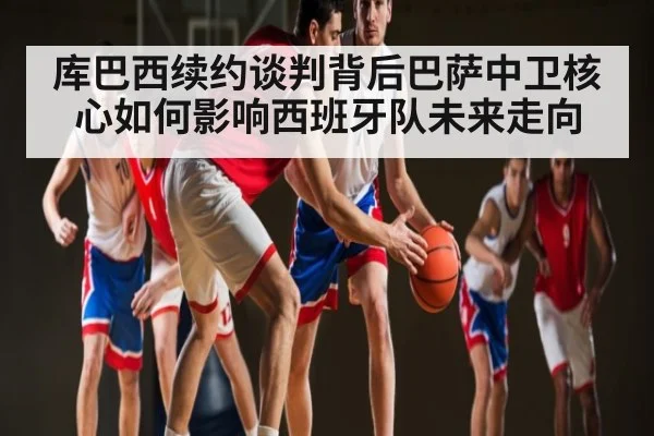 库巴西续约谈判背后巴萨中卫核心如何影响西班牙队未来走向